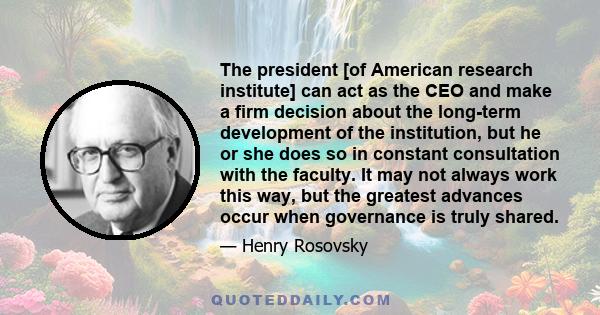 The president [of American research institute] can act as the CEO and make a firm decision about the long-term development of the institution, but he or she does so in constant consultation with the faculty. It may not