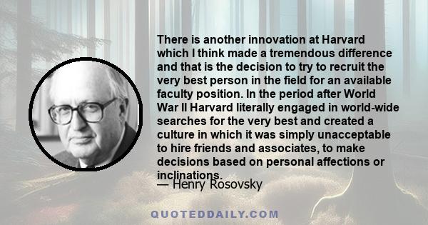 There is another innovation at Harvard which I think made a tremendous difference and that is the decision to try to recruit the very best person in the field for an available faculty position. In the period after World 