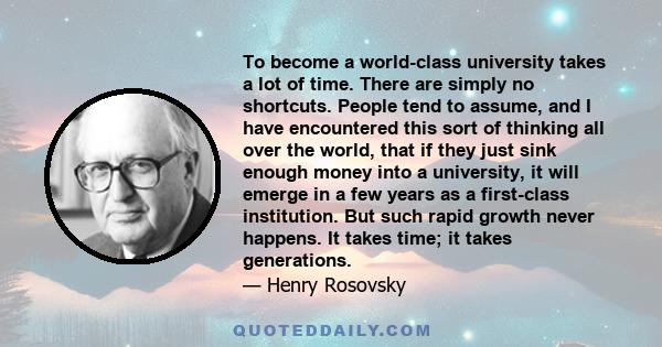 To become a world-class university takes a lot of time. There are simply no shortcuts. People tend to assume, and I have encountered this sort of thinking all over the world, that if they just sink enough money into a