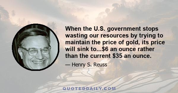 When the U.S. government stops wasting our resources by trying to maintain the price of gold, its price will sink to...$6 an ounce rather than the current $35 an ounce.