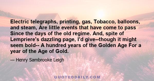 Electric telegraphs, printing, gas, Tobacco, balloons, and steam, Are little events that have come to pass Since the days of the old regime. And, spite of Lempriere's dazzling page, I'd give--though it might seem bold-- 