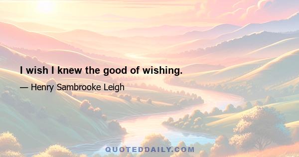 I wish I knew the good of wishing.