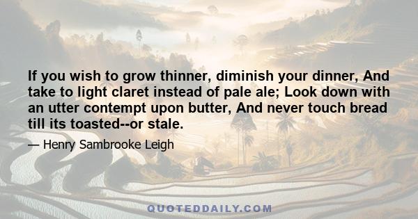 If you wish to grow thinner, diminish your dinner, And take to light claret instead of pale ale; Look down with an utter contempt upon butter, And never touch bread till its toasted--or stale.