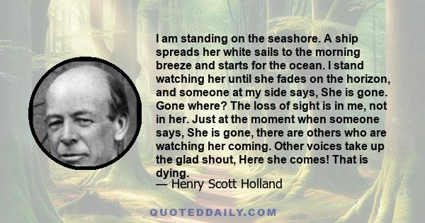 I am standing on the seashore. A ship spreads her white sails to the morning breeze and starts for the ocean. I stand watching her until she fades on the horizon, and someone at my side says, She is gone. Gone where?