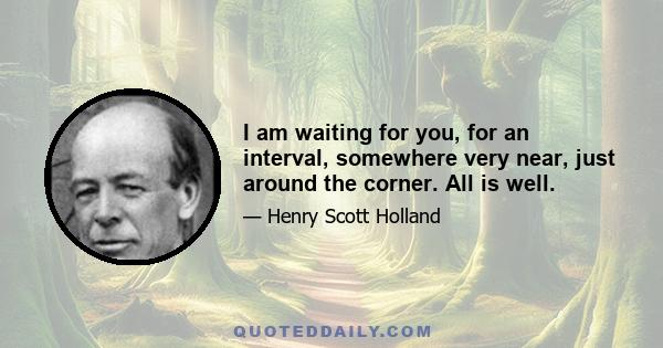 I am waiting for you, for an interval, somewhere very near, just around the corner. All is well.