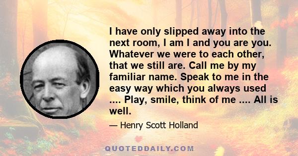 I have only slipped away into the next room, I am I and you are you. Whatever we were to each other, that we still are. Call me by my familiar name. Speak to me in the easy way which you always used .... Play, smile,