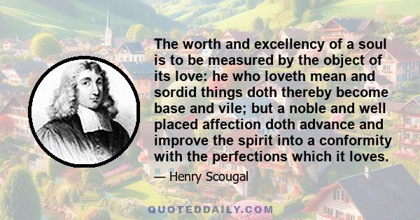 The worth and excellency of a soul is to be measured by the object of its love: he who loveth mean and sordid things doth thereby become base and vile; but a noble and well placed affection doth advance and improve the