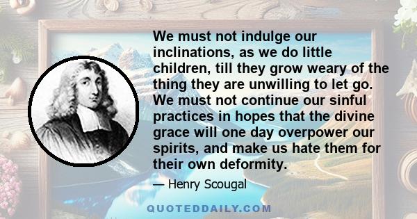 We must not indulge our inclinations, as we do little children, till they grow weary of the thing they are unwilling to let go. We must not continue our sinful practices in hopes that the divine grace will one day