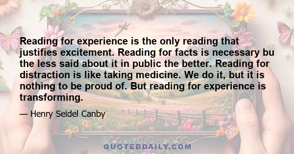 Reading for experience is the only reading that justifies excitement. Reading for facts is necessary bu the less said about it in public the better. Reading for distraction is like taking medicine. We do it, but it is