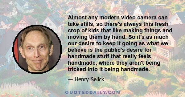 Almost any modern video camera can take stills, so there's always this fresh crop of kids that like making things and moving them by hand. So it's as much our desire to keep it going as what we believe is the public's