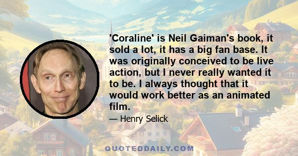 'Coraline' is Neil Gaiman's book, it sold a lot, it has a big fan base. It was originally conceived to be live action, but I never really wanted it to be. I always thought that it would work better as an animated film.