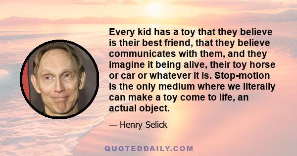 Every kid has a toy that they believe is their best friend, that they believe communicates with them, and they imagine it being alive, their toy horse or car or whatever it is. Stop-motion is the only medium where we