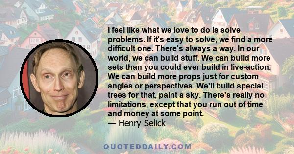 I feel like what we love to do is solve problems. If it's easy to solve, we find a more difficult one. There's always a way. In our world, we can build stuff. We can build more sets than you could ever build in