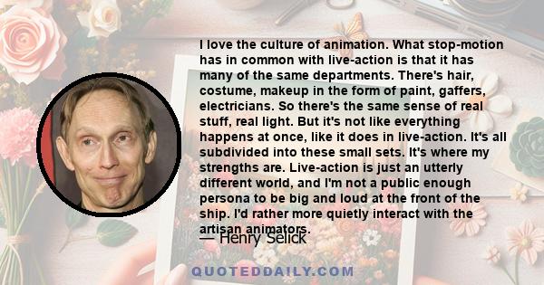 I love the culture of animation. What stop-motion has in common with live-action is that it has many of the same departments. There's hair, costume, makeup in the form of paint, gaffers, electricians. So there's the