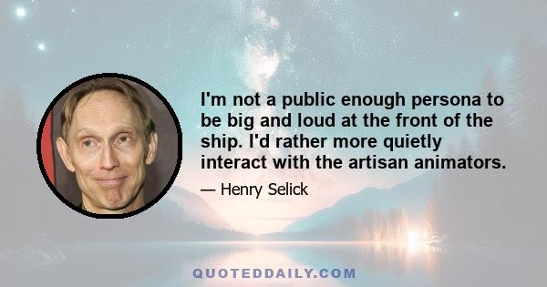 I'm not a public enough persona to be big and loud at the front of the ship. I'd rather more quietly interact with the artisan animators.