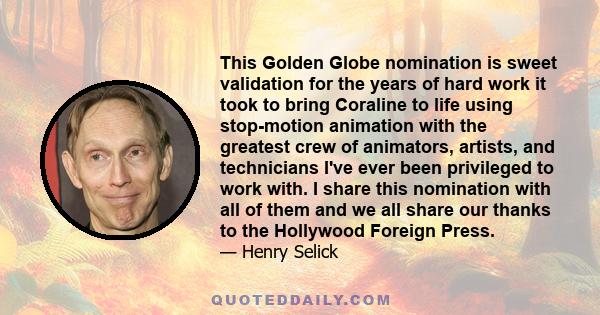 This Golden Globe nomination is sweet validation for the years of hard work it took to bring Coraline to life using stop-motion animation with the greatest crew of animators, artists, and technicians I've ever been