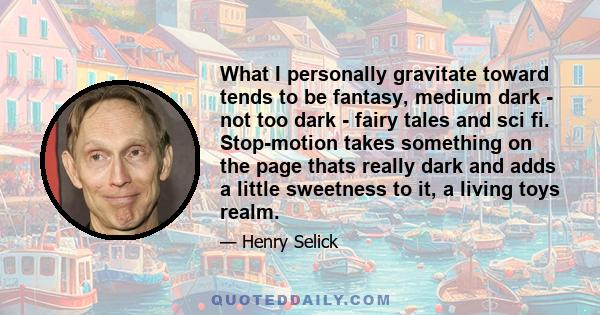 What I personally gravitate toward tends to be fantasy, medium dark - not too dark - fairy tales and sci fi. Stop-motion takes something on the page thats really dark and adds a little sweetness to it, a living toys