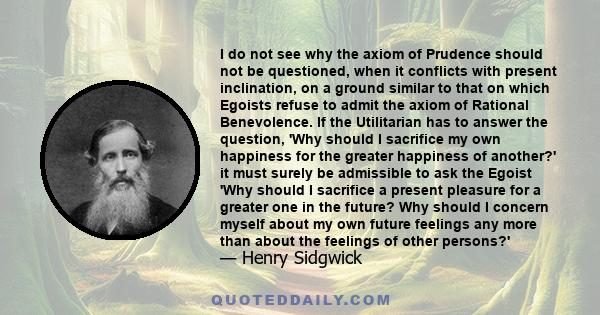 I do not see why the axiom of Prudence should not be questioned, when it conflicts with present inclination, on a ground similar to that on which Egoists refuse to admit the axiom of Rational Benevolence. If the