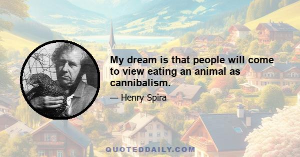 My dream is that people will come to view eating an animal as cannibalism.