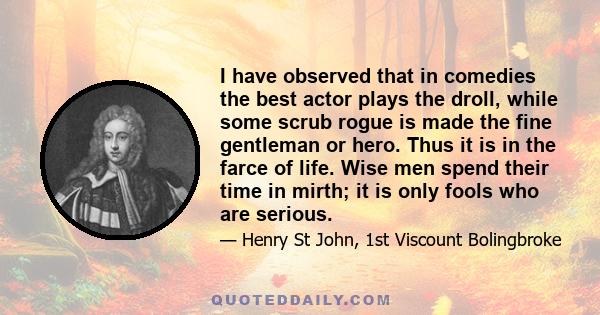 I have observed that in comedies the best actor plays the droll, while some scrub rogue is made the fine gentleman or hero. Thus it is in the farce of life. Wise men spend their time in mirth; it is only fools who are