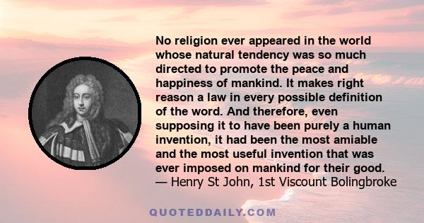 No religion ever appeared in the world whose natural tendency was so much directed to promote the peace and happiness of mankind. It makes right reason a law in every possible definition of the word. And therefore, even 