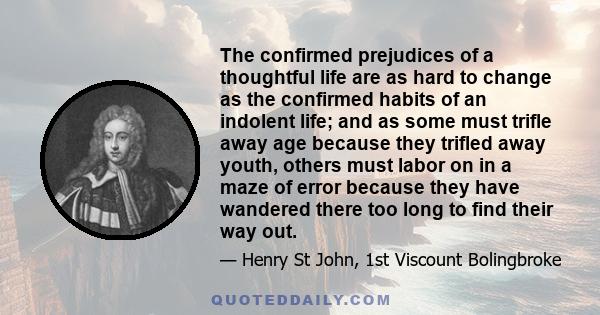 The confirmed prejudices of a thoughtful life are as hard to change as the confirmed habits of an indolent life; and as some must trifle away age because they trifled away youth, others must labor on in a maze of error