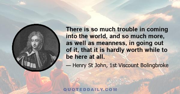 There is so much trouble in coming into the world, and so much more, as well as meanness, in going out of it, that it is hardly worth while to be here at all.