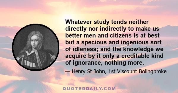 Whatever study tends neither directly nor indirectly to make us better men and citizens is at best but a specious and ingenious sort of idleness; and the knowledge we acquire by it only a creditable kind of ignorance,