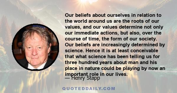 Our beliefs about ourselves in relation to the world around us are the roots of our values, and our values determine not only our immediate actions, but also, over the course of time, the form of our society. Our