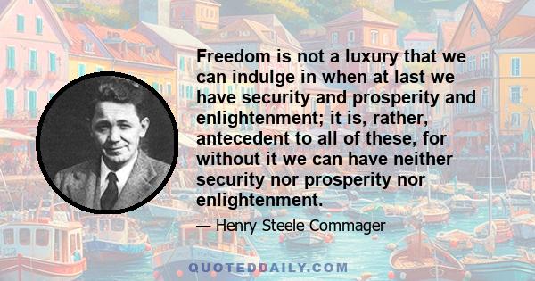 Freedom is not a luxury that we can indulge in when at last we have security and prosperity and enlightenment; it is, rather, antecedent to all of these, for without it we can have neither security nor prosperity nor