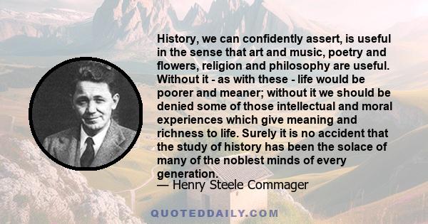 History, we can confidently assert, is useful in the sense that art and music, poetry and flowers, religion and philosophy are useful. Without it - as with these - life would be poorer and meaner; without it we should