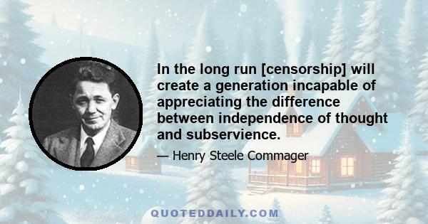 In the long run [censorship] will create a generation incapable of appreciating the difference between independence of thought and subservience.