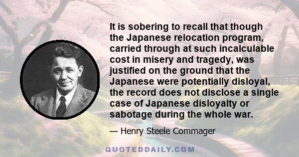 It is sobering to recall that though the Japanese relocation program, carried through at such incalculable cost in misery and tragedy, was justified on the ground that the Japanese were potentially disloyal, the record