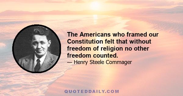 The Americans who framed our Constitution felt that without freedom of religion no other freedom counted.