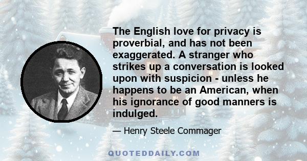 The English love for privacy is proverbial, and has not been exaggerated. A stranger who strikes up a conversation is looked upon with suspicion - unless he happens to be an American, when his ignorance of good manners