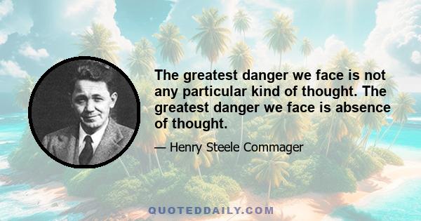 The greatest danger we face is not any particular kind of thought. The greatest danger we face is absence of thought.