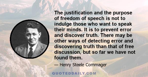 The justification and the purpose of freedom of speech is not to indulge those who want to speak their minds. It is to prevent error and discover truth. There may be other ways of detecting error and discovering truth