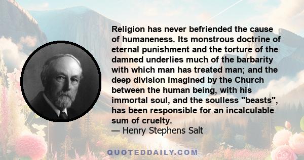 Religion has never befriended the cause of humaneness. Its monstrous doctrine of eternal punishment and the torture of the damned underlies much of the barbarity with which man has treated man; and the deep division