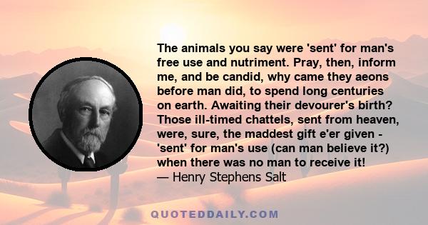 The animals you say were 'sent' for man's free use and nutriment. Pray, then, inform me, and be candid, why came they aeons before man did, to spend long centuries on earth. Awaiting their devourer's birth? Those