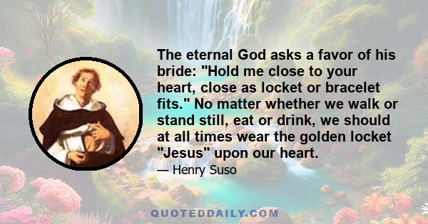 The eternal God asks a favor of his bride: Hold me close to your heart, close as locket or bracelet fits. No matter whether we walk or stand still, eat or drink, we should at all times wear the golden locket Jesus upon