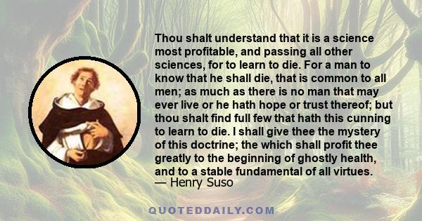 Thou shalt understand that it is a science most profitable, and passing all other sciences, for to learn to die. For a man to know that he shall die, that is common to all men; as much as there is no man that may ever