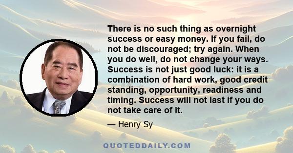 There is no such thing as overnight success or easy money. If you fail, do not be discouraged; try again. When you do well, do not change your ways. Success is not just good luck: it is a combination of hard work, good