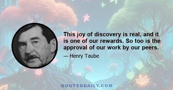 This joy of discovery is real, and it is one of our rewards. So too is the approval of our work by our peers.