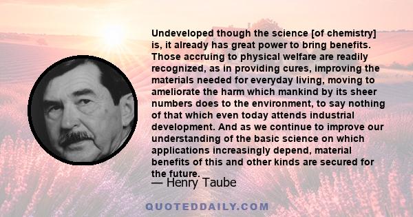 Undeveloped though the science [of chemistry] is, it already has great power to bring benefits. Those accruing to physical welfare are readily recognized, as in providing cures, improving the materials needed for