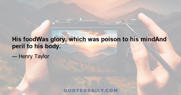 His foodWas glory, which was poison to his mindAnd peril to his body.