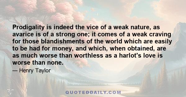 Prodigality is indeed the vice of a weak nature, as avarice is of a strong one; it comes of a weak craving for those blandishments of the world which are easily to be had for money, and which, when obtained, are as much 