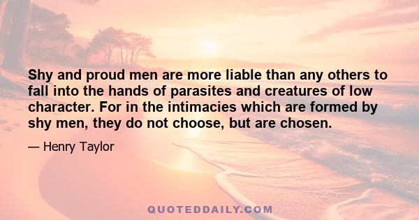 Shy and proud men are more liable than any others to fall into the hands of parasites and creatures of low character. For in the intimacies which are formed by shy men, they do not choose, but are chosen.