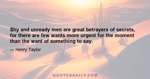 Shy and unready men are great betrayers of secrets, for there are few wants more urgent for the moment than the want of something to say.