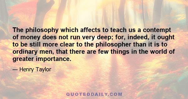 The philosophy which affects to teach us a contempt of money does not run very deep; for, indeed, it ought to be still more clear to the philosopher than it is to ordinary men, that there are few things in the world of