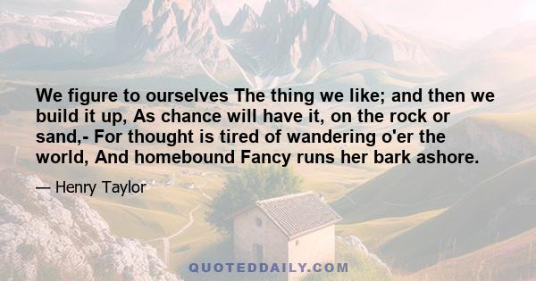 We figure to ourselves The thing we like; and then we build it up, As chance will have it, on the rock or sand,- For thought is tired of wandering o'er the world, And homebound Fancy runs her bark ashore.